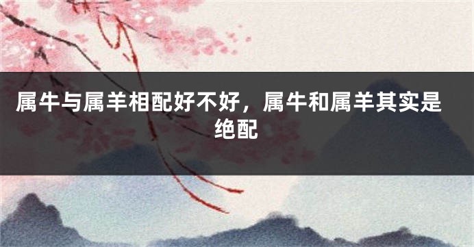 属牛与属羊相配好不好，属牛和属羊其实是绝配