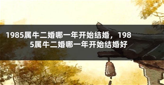 1985属牛二婚哪一年开始结婚，1985属牛二婚哪一年开始结婚好