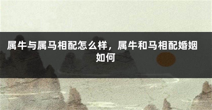 属牛与属马相配怎么样,属牛和马相配婚姻如何