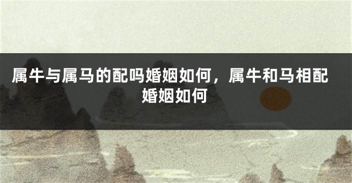 属牛与属马的配吗婚姻如何，属牛和马相配婚姻如何