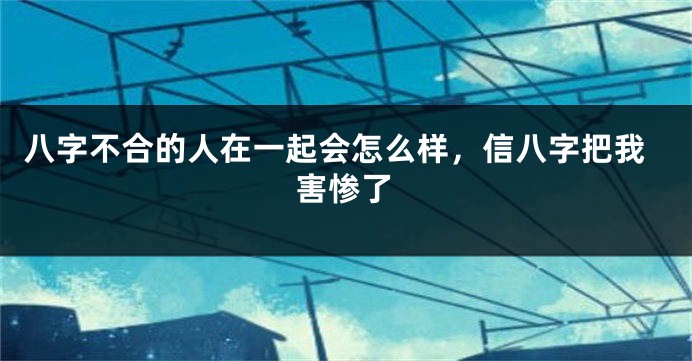 八字不合的人在一起会怎么样,信八字把我害惨了