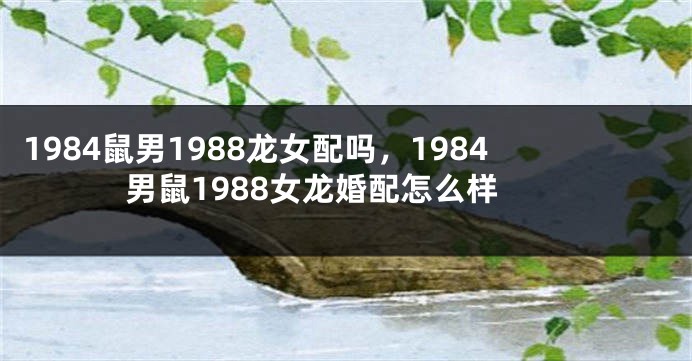 1984鼠男1988龙女配吗，1984男鼠1988女龙婚配怎么样