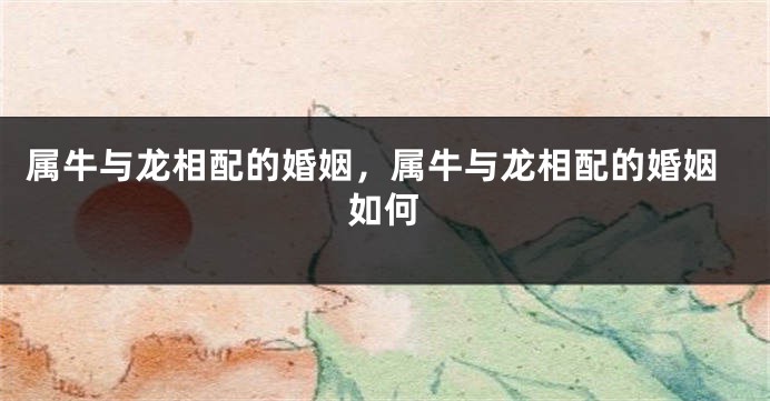 属牛与龙相配的婚姻，属牛与龙相配的婚姻如何