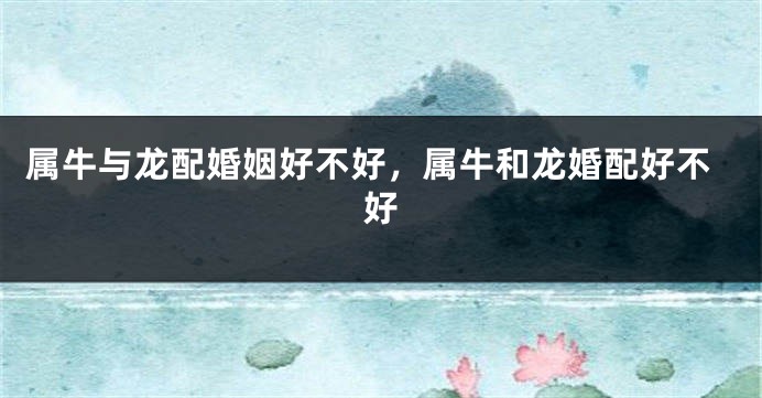 属牛与龙配婚姻好不好，属牛和龙婚配好不好