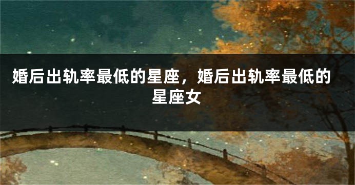 婚后出轨率最低的星座，婚后出轨率最低的星座女