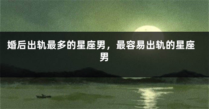 婚后出轨最多的星座男，最容易出轨的星座男