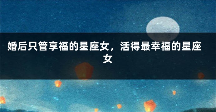 婚后只管享福的星座女，活得最幸福的星座女