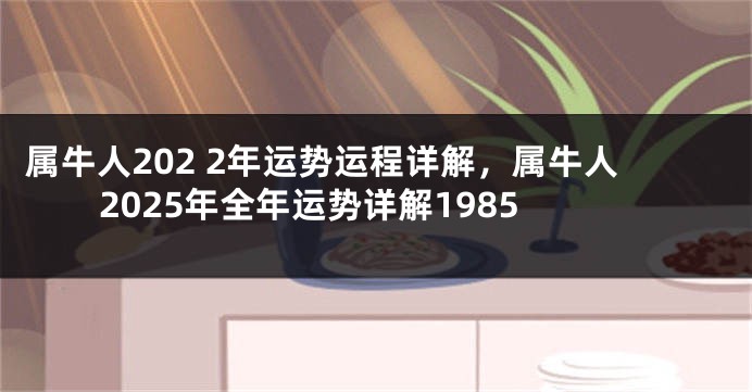 属牛人202 2年运势运程详解，属牛人2025年全年运势详解1985