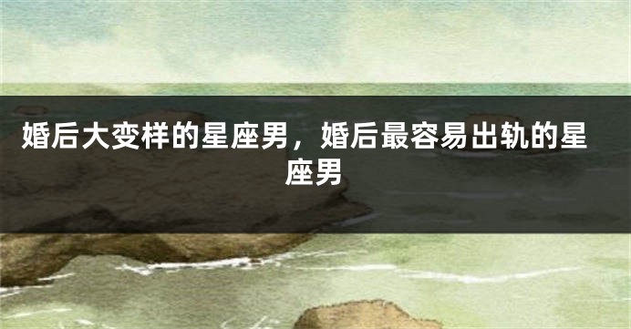 婚后大变样的星座男，婚后最容易出轨的星座男