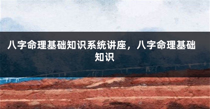 八字命理基础知识系统讲座，八字命理基础知识