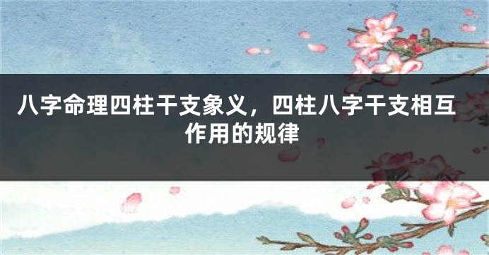 八字命理四柱干支象义，四柱八字干支相互作用的规律