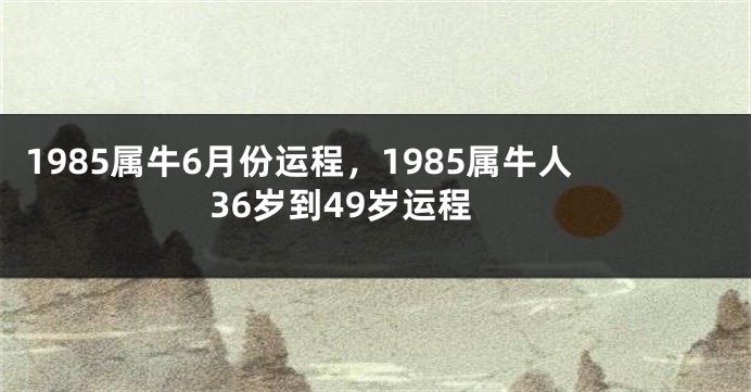 1985属牛6月份运程，1985属牛人36岁到49岁运程