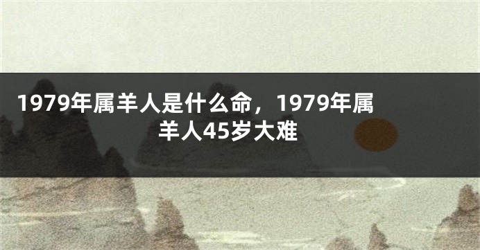 1979年属羊人是什么命，1979年属羊人45岁大难