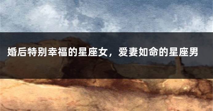 婚后特别幸福的星座女，爱妻如命的星座男
