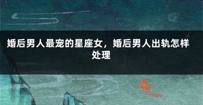 婚后男人最宠的星座女，婚后男人出轨怎样处理