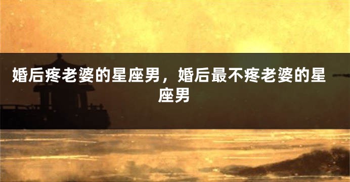 婚后疼老婆的星座男，婚后最不疼老婆的星座男
