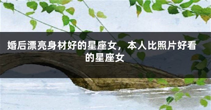 婚后漂亮身材好的星座女，本人比照片好看的星座女