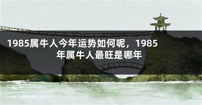 1985属牛人今年运势如何呢,1985年属牛人最旺是哪年
