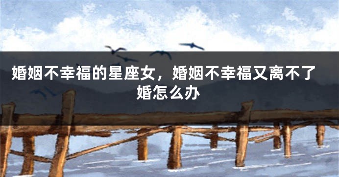 婚姻不幸福的星座女，婚姻不幸福又离不了婚怎么办