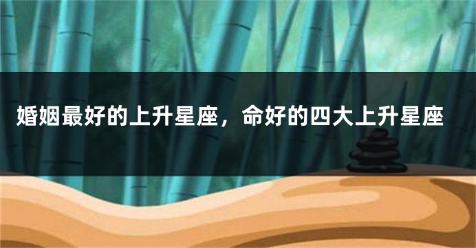 婚姻最好的上升星座，命好的四大上升星座