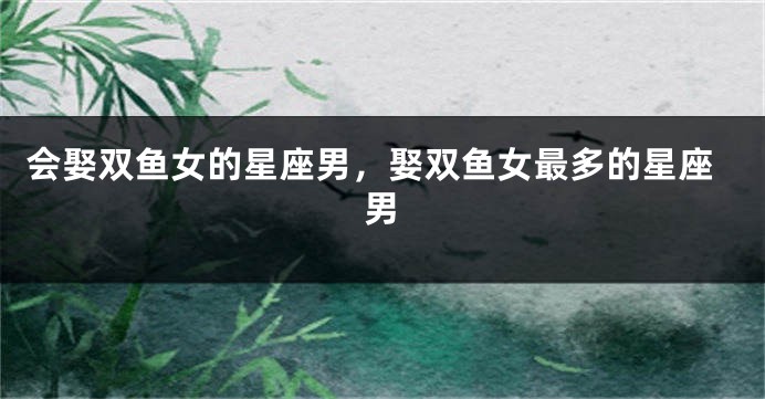 会娶双鱼女的星座男，娶双鱼女最多的星座男