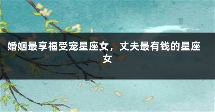 婚姻最享福受宠星座女，丈夫最有钱的星座女