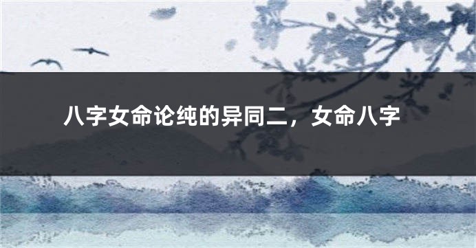 八字女命论纯的异同二,女命八字