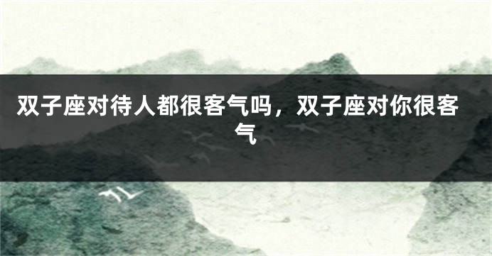 双子座对待人都很客气吗，双子座对你很客气