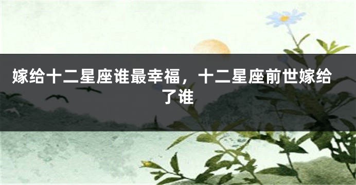 嫁给十二星座谁最幸福，十二星座前世嫁给了谁