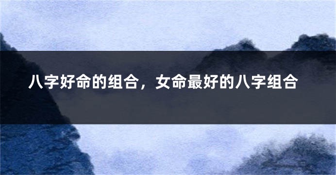 八字好命的组合，女命最好的八字组合