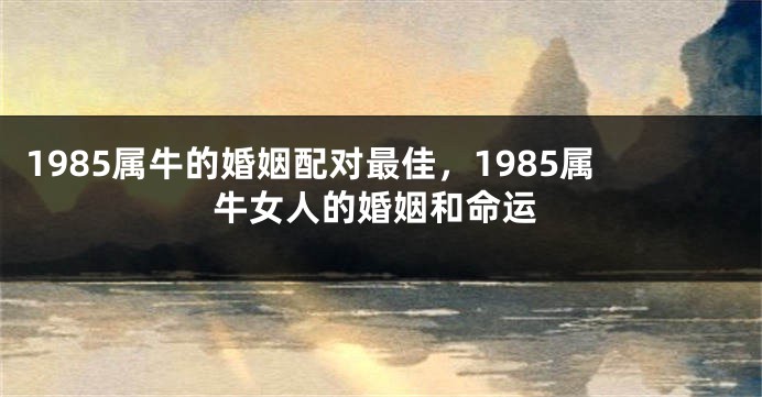 1985属牛的婚姻配对最佳，1985属牛女人的婚姻和命运