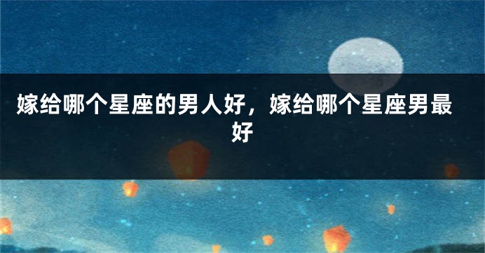 嫁给哪个星座的男人好，嫁给哪个星座男最好