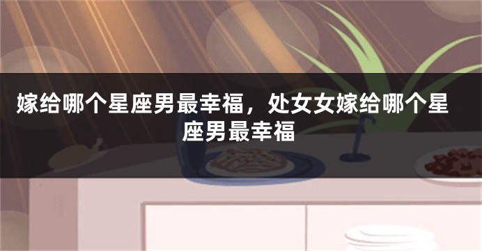 嫁给哪个星座男最幸福，处女女嫁给哪个星座男最幸福