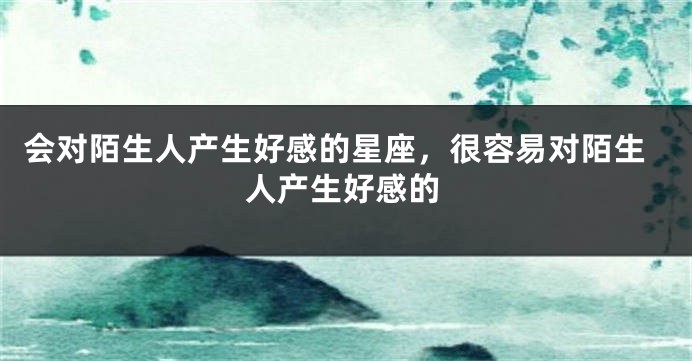 会对陌生人产生好感的星座，很容易对陌生人产生好感的