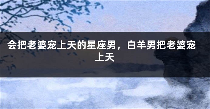 会把老婆宠上天的星座男，白羊男把老婆宠上天