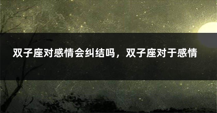 双子座对感情会纠结吗，双子座对于感情