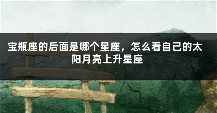 宝瓶座的后面是哪个星座，怎么看自己的太阳月亮上升星座
