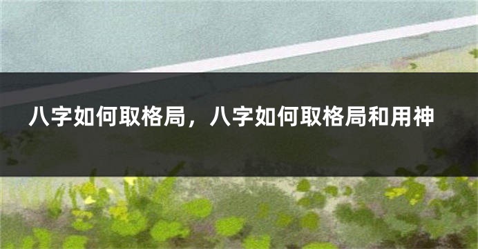 八字如何取格局，八字如何取格局和用神
