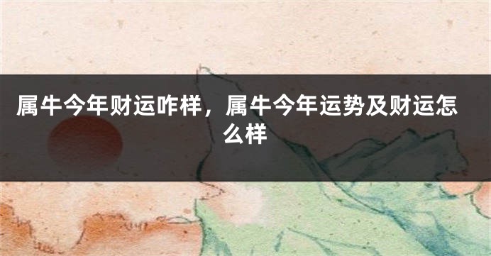 属牛今年财运咋样，属牛今年运势及财运怎么样
