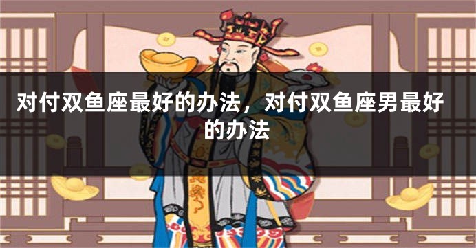 对付双鱼座最好的办法，对付双鱼座男最好的办法