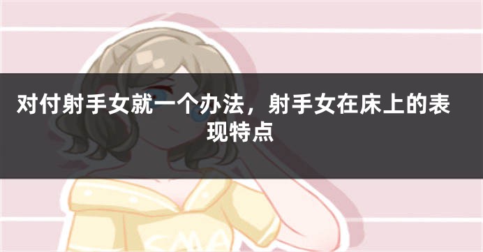 对付射手女就一个办法，射手女在床上的表现特点