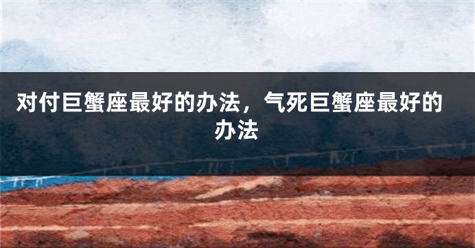 对付巨蟹座最好的办法，气死巨蟹座最好的办法