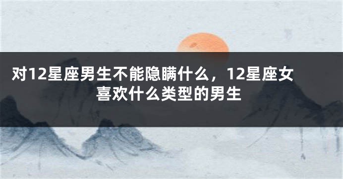 对12星座男生不能隐瞒什么，12星座女喜欢什么类型的男生