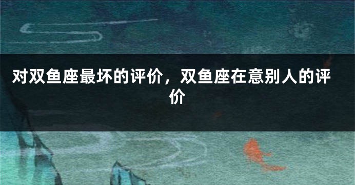 对双鱼座最坏的评价，双鱼座在意别人的评价