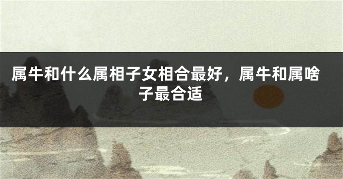 属牛和什么属相子女相合最好，属牛和属啥子最合适