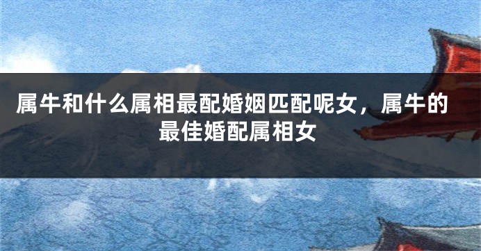 属牛和什么属相最配婚姻匹配呢女，属牛的最佳婚配属相女