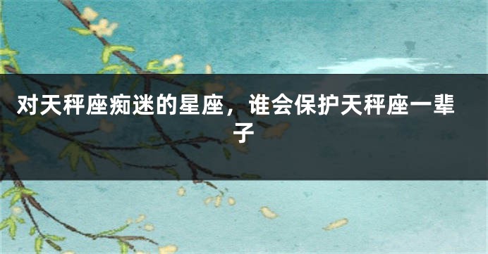 对天秤座痴迷的星座，谁会保护天秤座一辈子