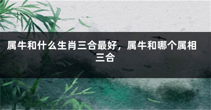 属牛和什么生肖三合最好，属牛和哪个属相三合