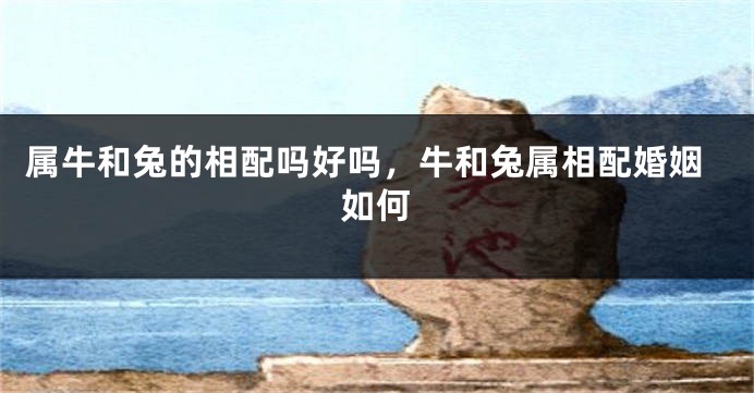 属牛和兔的相配吗好吗，牛和兔属相配婚姻如何