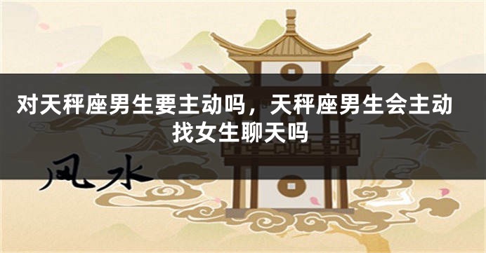 对天秤座男生要主动吗，天秤座男生会主动找女生聊天吗